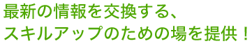 最新の情報を交換する、スキルアップための場を提供！