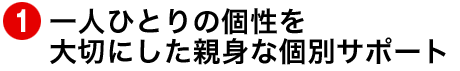 一人ひとりの個性を大切にした親身な個別サポート
